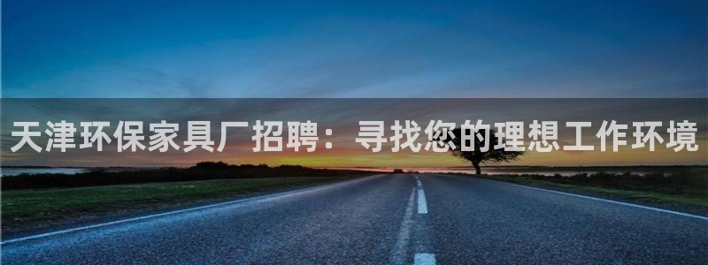 杏耀注册杏耀登陆：天津环保家具厂招聘：寻找您的理想工作环境